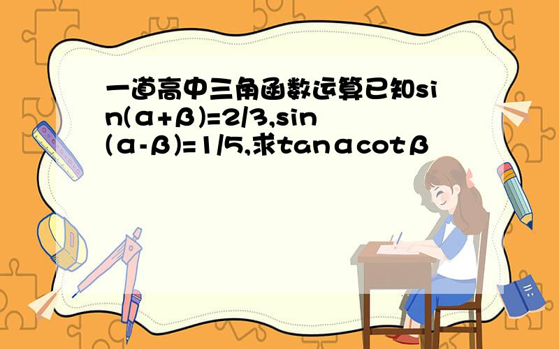 一道高中三角函数运算已知sin(α+β)=2/3,sin(α-β)=1/5,求tanαcotβ