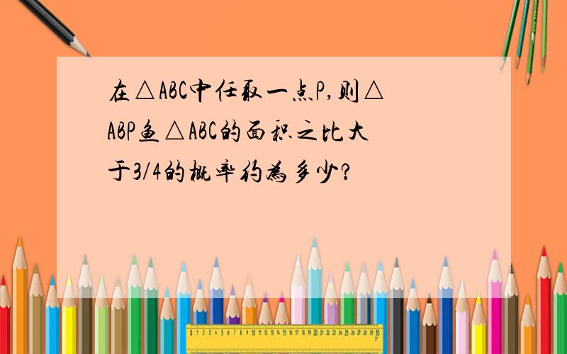 在△ABC中任取一点P,则△ABP鱼△ABC的面积之比大于3/4的概率约为多少?