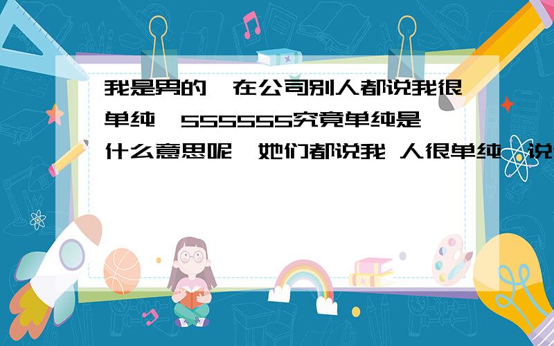 我是男的,在公司别人都说我很单纯,555555究竟单纯是什么意思呢,她们都说我 人很单纯,说这样很好,叫我不要变就这样最好.但我觉得我和 是不是会有代沟啊,这样会不会被看作异类呢,555555.