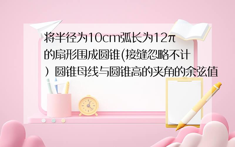 将半径为10cm弧长为12π的扇形围成圆锥(接缝忽略不计）圆锥母线与圆锥高的夹角的余弦值