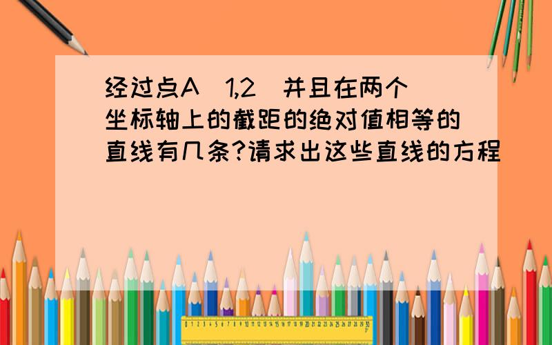 经过点A（1,2）并且在两个坐标轴上的截距的绝对值相等的直线有几条?请求出这些直线的方程