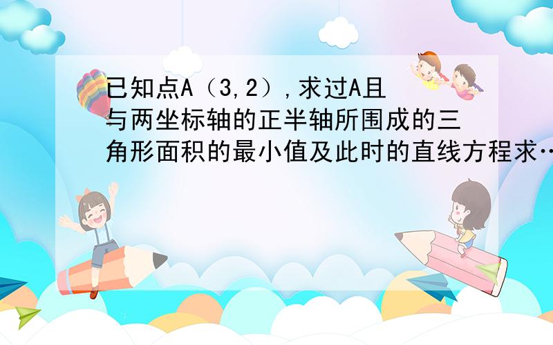 已知点A（3,2）,求过A且与两坐标轴的正半轴所围成的三角形面积的最小值及此时的直线方程求…望帮帮忙