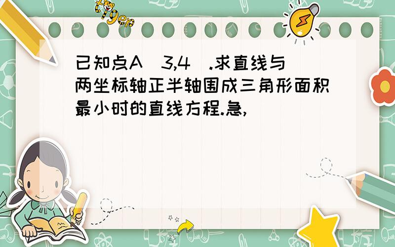 已知点A（3,4）.求直线与两坐标轴正半轴围成三角形面积最小时的直线方程.急,