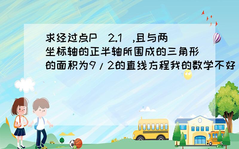 求经过点P（2.1）,且与两坐标轴的正半轴所围成的三角形的面积为9/2的直线方程我的数学不好``拜托帮哈忙咯```