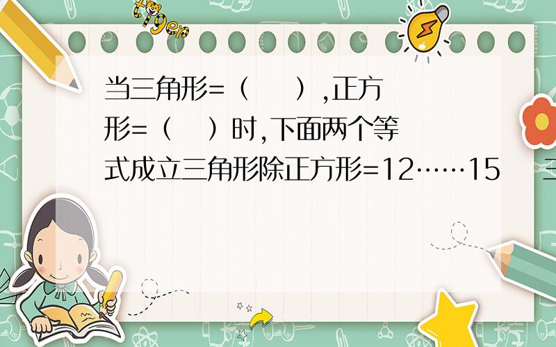 当三角形=（    ）,正方形=（   ）时,下面两个等式成立三角形除正方形=12……15    三角形+正方形=353