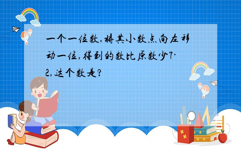 一个一位数,将其小数点向左移动一位,得到的数比原数少7·2,这个数是?