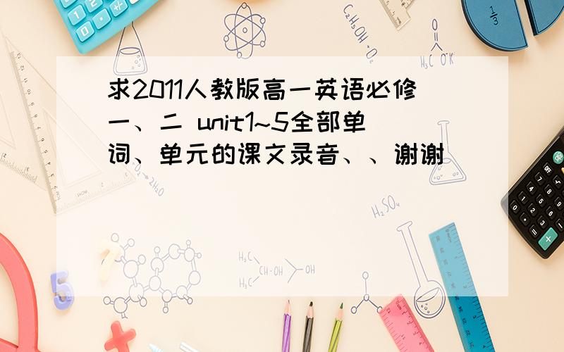 求2011人教版高一英语必修一、二 unit1~5全部单词、单元的课文录音、、谢谢