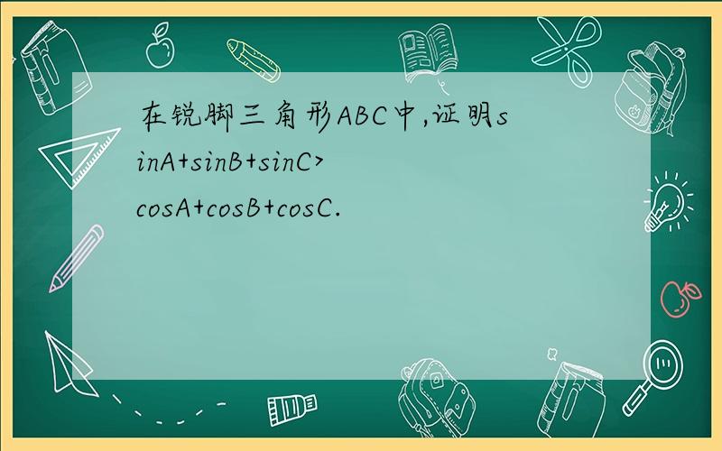 在锐脚三角形ABC中,证明sinA+sinB+sinC>cosA+cosB+cosC.