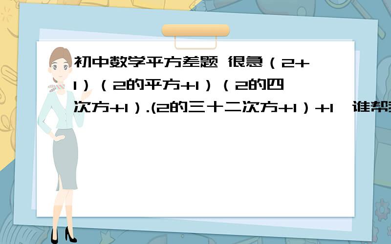 初中数学平方差题 很急（2+1）（2的平方+1）（2的四次方+1）.(2的三十二次方+1）+1  谁帮我解答   谢谢