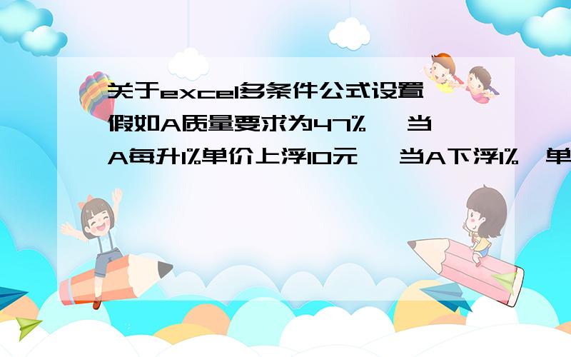 关于excel多条件公式设置假如A质量要求为47% ,当A每升1%单价上浮10元 ,当A下浮1%,单价降低10元/吨,当A低于46%,每降低1%扣20元/吨.当A低于45%,每降低1%扣50元/吨.公式该怎么设置?