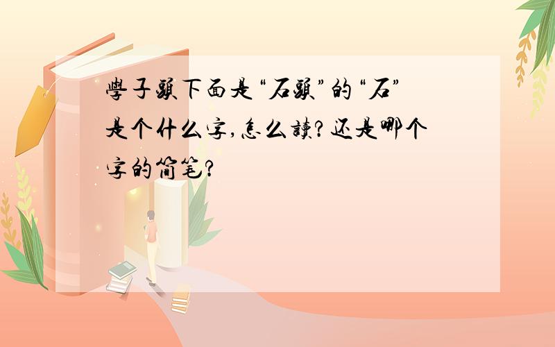 学子头下面是“石头”的“石”是个什么字,怎么读?还是哪个字的简笔?