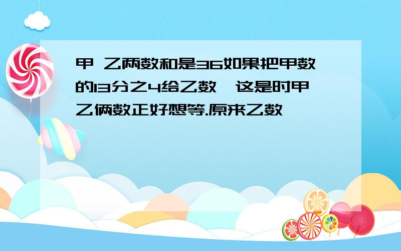 甲 乙两数和是36如果把甲数的13分之4给乙数,这是时甲乙俩数正好想等.原来乙数