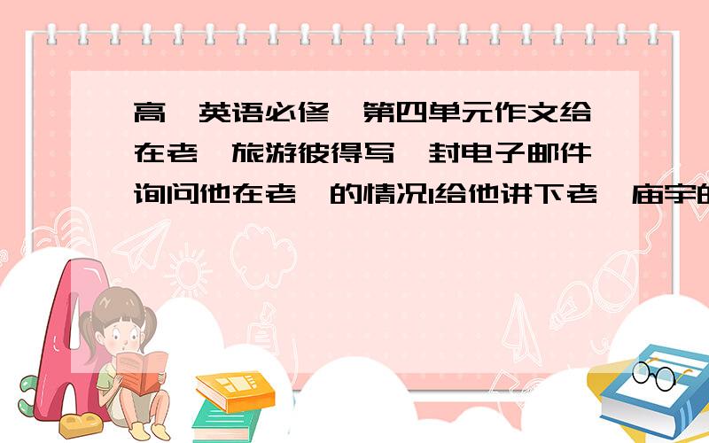 高一英语必修一第四单元作文给在老挝旅游彼得写一封电子邮件询问他在老挝的情况1给他讲下老挝庙宇的情况2提醒他去哪里特殊的建筑3希望听到他的回答