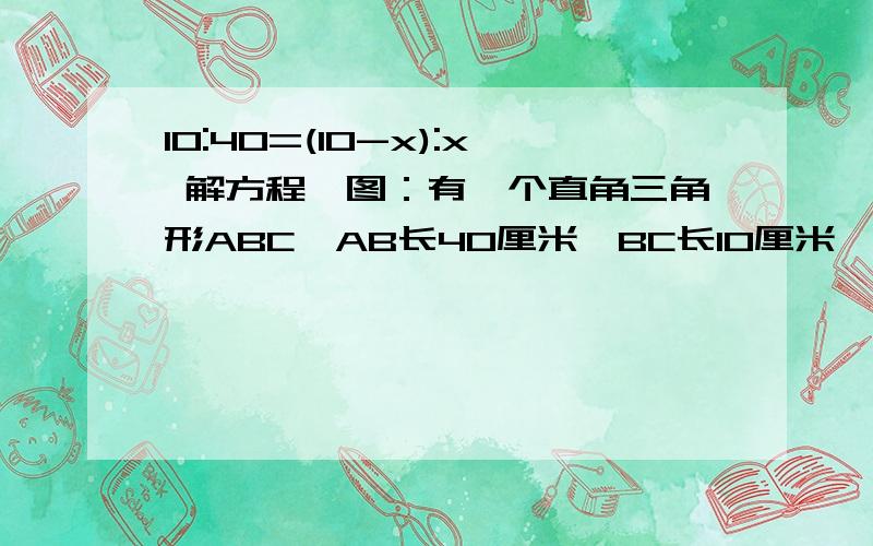 10:40=(10-x):x 解方程,图：有一个直角三角形ABC,AB长40厘米,BC长10厘米,在里面内接一个正方形,要使正方形面积最大,最大的面积是?           要解析,记得写话说明!