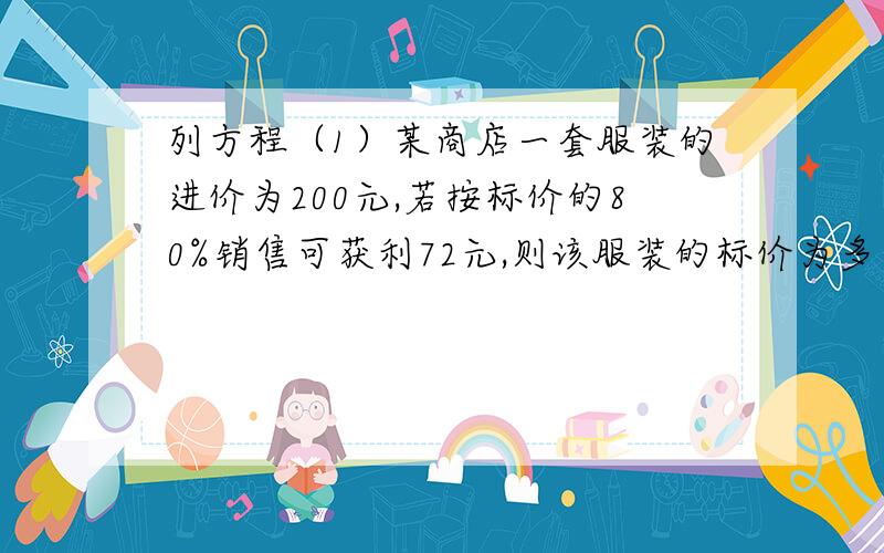 列方程（1）某商店一套服装的进价为200元,若按标价的80%销售可获利72元,则该服装的标价为多少元?（2）一家商店将某件商品按成本价提高50元,标价450元,打八折销售,可获利多少元?