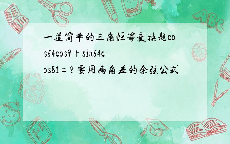 一道简单的三角恒等变换题cos54cos9+sin54cos81=?要用两角差的余弦公式