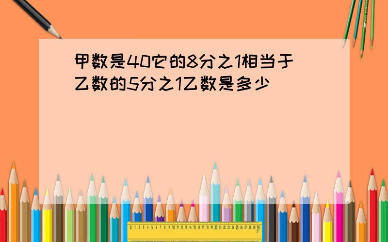 甲数是40它的8分之1相当于乙数的5分之1乙数是多少