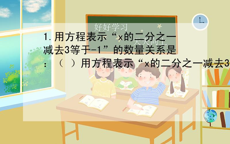 1.用方程表示“x的二分之一减去3等于-1”的数量关系是：（ ）用方程表示“x的二分之一减去3等于-1”的数量关系是：（          ）若＝-9是方程三分之一x＋m＝-1,则m＝（        ）