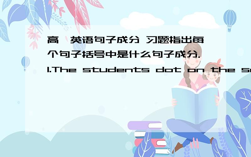 高一英语句子成分 习题指出每个句子括号中是什么句子成分.1.The students dot on the school bus.(The students)(school)2.He handed me the newspaper.(me)3.I shall answer your question after class.(shall answer)(after class)4.What a