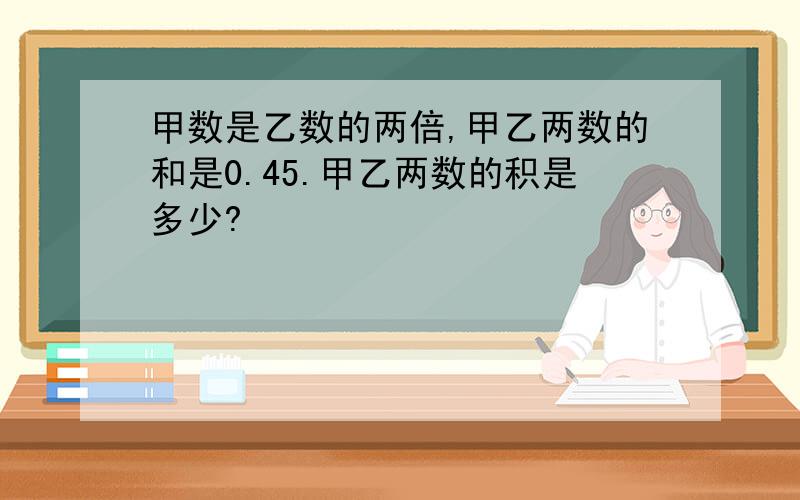 甲数是乙数的两倍,甲乙两数的和是0.45.甲乙两数的积是多少?