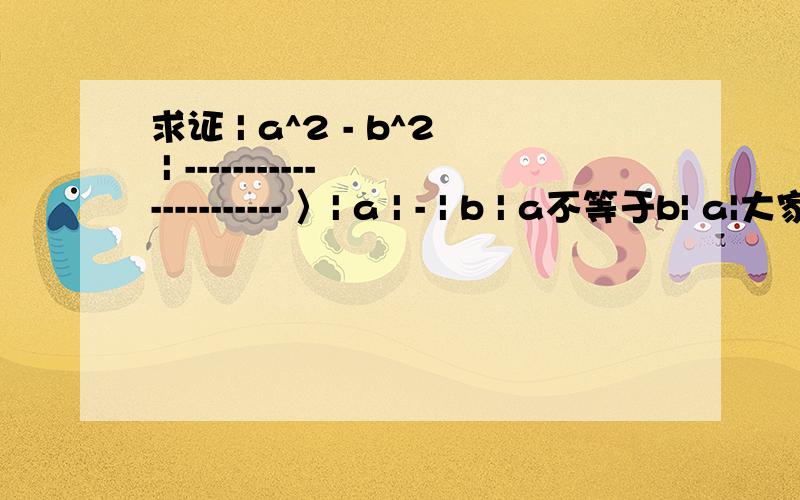 求证 | a^2 - b^2 | ---------------------- 〉| a | - | b | a不等于b| a|大家看明白了吧,,,a^2 为 a的平方...b^2为b 的平方