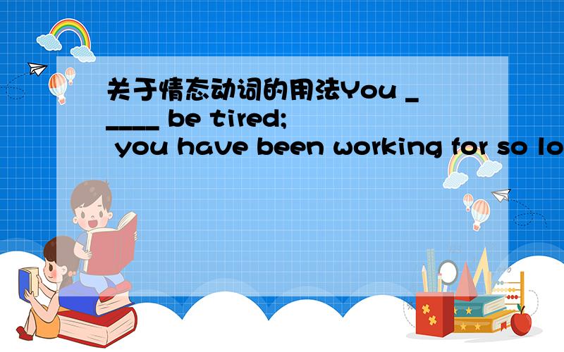 关于情态动词的用法You _____ be tired; you have been working for so long a time,but he _____ be tired; he has just begun to work.A.may not; must B.must; may notC.can’t; must D.must; can’t我选的是B 但是 我知道的是can 表示逻