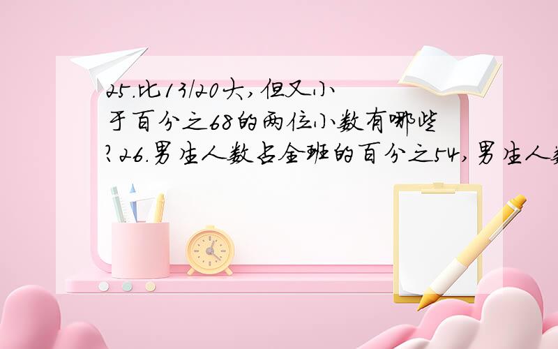 25.比13/20大,但又小于百分之68的两位小数有哪些?26.男生人数占全班的百分之54,男生人数比女生人数多的人数占全班人数的百分之几?27.两数相除的商是24,如果被除数乘以三分之一,除数乘以百