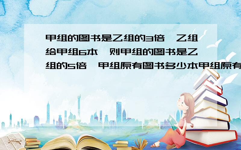 甲组的图书是乙组的3倍,乙组给甲组6本,则甲组的图书是乙组的5倍,甲组原有图书多少本甲组原有图书多少本?