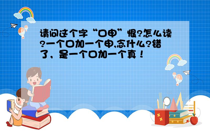 请问这个字“口申”恨?怎么读?一个口加一个申,念什么?错了，是一个口加一个真！