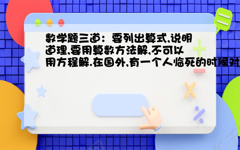 数学题三道：要列出算式,说明道理,要用算数方法解,不可以用方程解.在国外,有一个人临死的时候对他的妻子说：“你不久要生孩子了,如果生的是男孩,就把我的财产分给他2/3,你留下1/3；如