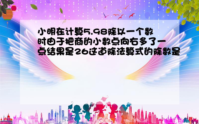 小明在计算5.98除以一个数时由于把商的小数点向右多了一点结果是26这道除法算式的除数是