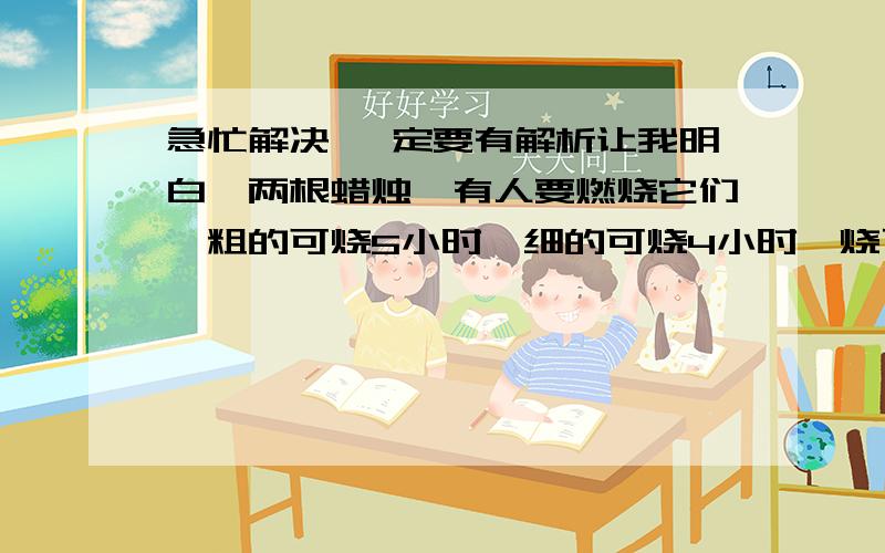 急忙解决 一定要有解析让我明白,两根蜡烛,有人要燃烧它们,粗的可烧5小时,细的可烧4小时,烧了一段时间熄灭了,才发现有根蜡烛长度是另一根蜡烛的4倍,求那根蜡烛的长度.