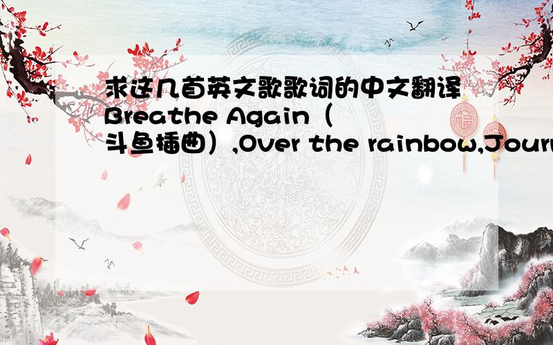 求这几首英文歌歌词的中文翻译Breathe Again（斗鱼插曲）,Over the rainbow,Journey,Reality,Kiss me,Bleeding love,Hey Jude,Silent all these years,艾薇儿的Who knows ,Complicated,When you're gone,Innocence,I'm with you,My happy endin