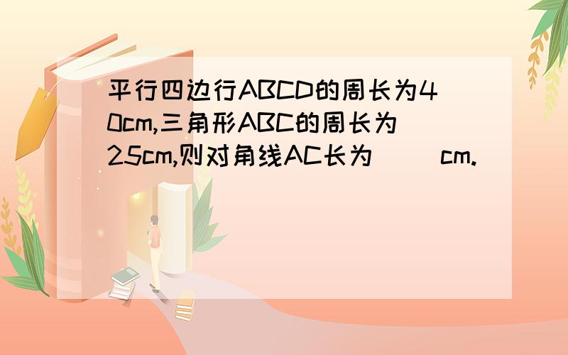 平行四边行ABCD的周长为40cm,三角形ABC的周长为25cm,则对角线AC长为（ ）cm.