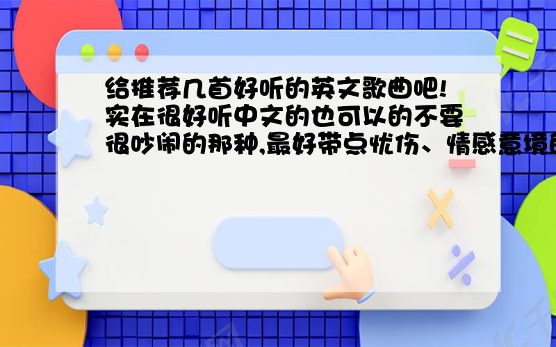 给推荐几首好听的英文歌曲吧!实在很好听中文的也可以的不要很吵闹的那种,最好带点忧伤、情感意境的最好!像BYEBYE这样的也可以.中文的随便!主要是以英文为主!（注：不要很老土的尤其是