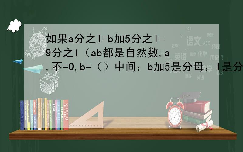 如果a分之1=b加5分之1=9分之1（ab都是自然数,a,不=0,b=（）中间：b加5是分母，1是分子