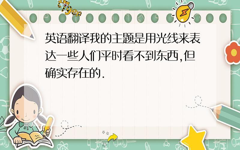 英语翻译我的主题是用光线来表达一些人们平时看不到东西,但确实存在的.