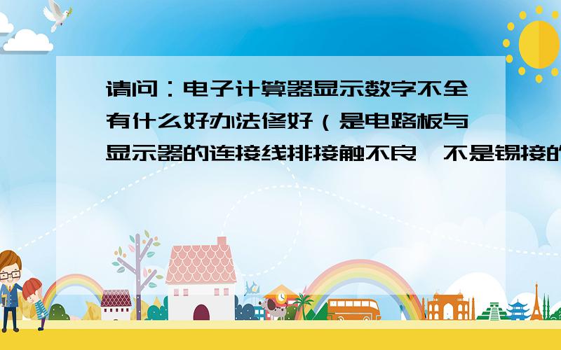 请问：电子计算器显示数字不全有什么好办法修好（是电路板与显示器的连接线排接触不良,不是锡接的）.