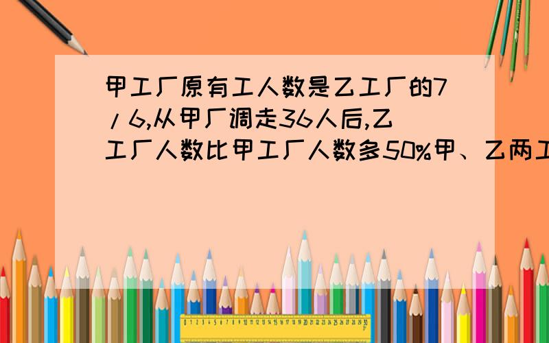 甲工厂原有工人数是乙工厂的7/6,从甲厂调走36人后,乙工厂人数比甲工厂人数多50%甲、乙两工厂原来共有多少甲工厂原有工人数是乙工厂的7/6,从甲厂调走36人后,乙工厂人数比甲工厂人数多50%,