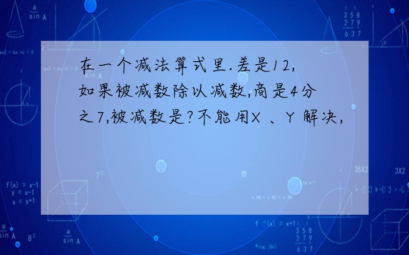 在一个减法算式里.差是12,如果被减数除以减数,商是4分之7,被减数是?不能用X 、Y 解决,