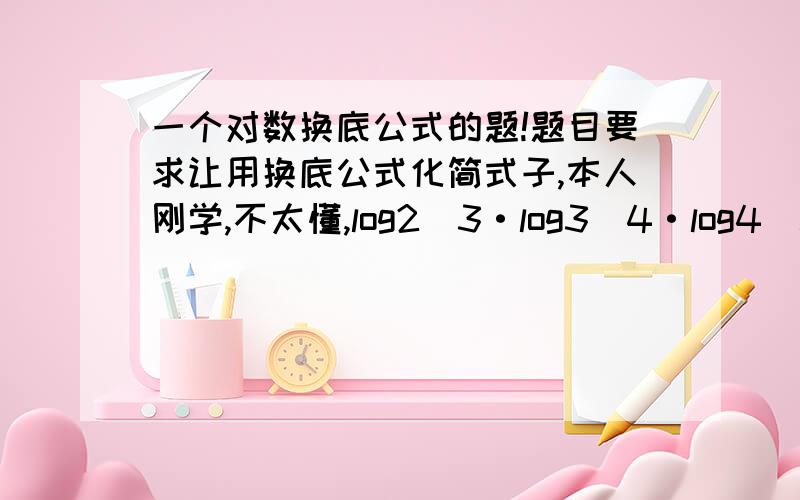 一个对数换底公式的题!题目要求让用换底公式化简式子,本人刚学,不太懂,log2^3·log3^4·log4^5·log5^2比如第一个2是log右下角的,3是旁边的大数,我也不知道是什么,都是乘的,帮我看看阿