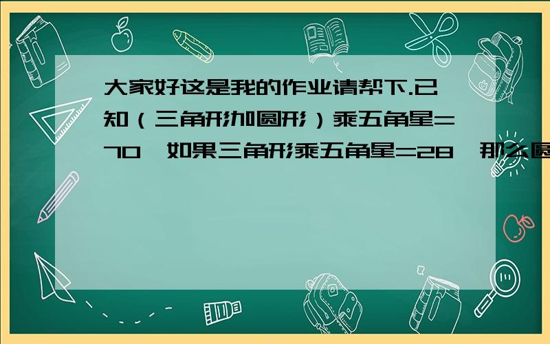 大家好这是我的作业请帮下.已知（三角形加圆形）乘五角星=70,如果三角形乘五角星=28,那么圆形乘五角=几求求你们了.