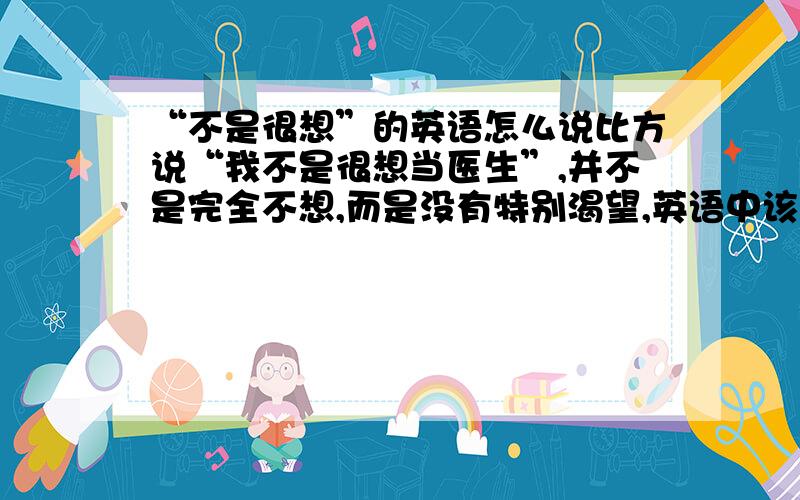 “不是很想”的英语怎么说比方说“我不是很想当医生”,并不是完全不想,而是没有特别渴望,英语中该如何表达这层意思呢（最好是直译,不要拐弯来表达这个意思）有没有高手能回答我,