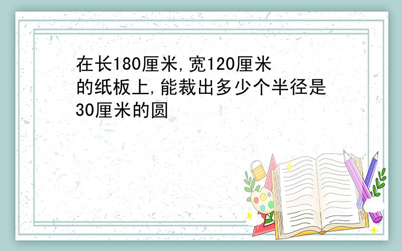 在长180厘米,宽120厘米的纸板上,能裁出多少个半径是30厘米的圆