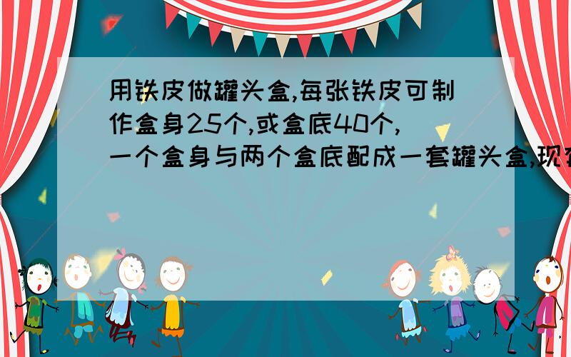 用铁皮做罐头盒,每张铁皮可制作盒身25个,或盒底40个,一个盒身与两个盒底配成一套罐头盒,现有36张铁皮,用多少张制盒身,多少张制盒底?用2元一次方程结,