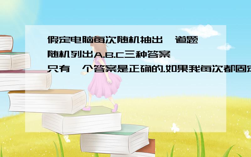 假定电脑每次随机抽出一道题,随机列出A.B.C三种答案,只有一个答案是正确的.如果我每次都固定选择答案A,只要正确一次即可全胜.请问,我从第1次开始,到第10次结束,每一次选中的概率各是多