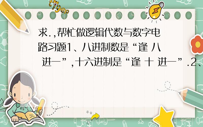 求.,帮忙做逻辑代数与数字电路习题1、八进制数是“逢 八 进一”,十六进制是“逢 十 进一”.2、组合逻辑电路的输出状态只与当时的输入信号有关而与电路原来的状态无关.3、在反相器电路