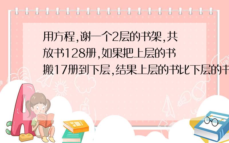 用方程,谢一个2层的书架,共放书128册,如果把上层的书搬17册到下层,结果上层的书比下层的书还多2册,原来上下2层各放书多少册?