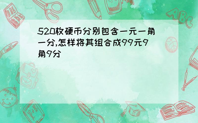 520枚硬币分别包含一元一角一分,怎样将其组合成99元9角9分