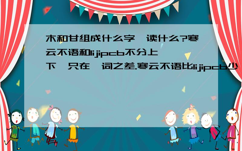 木和甘组成什么字,读什么?寒云不语和lijipcb不分上下,只在一词之差.寒云不语比lijipcb少一个词：某人.